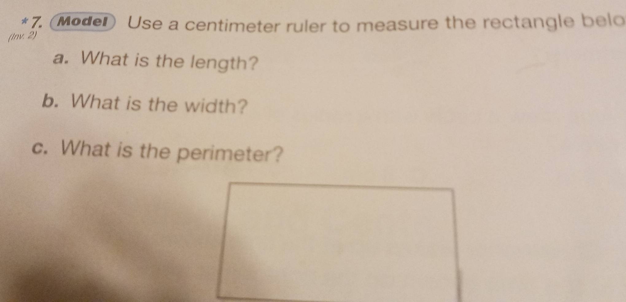 (Moder) Use a centimeter ruler to measure the rectangle belo 
(Inv. 2) 
a. What is the length? 
b. What is the width? 
c. What is the perimeter?