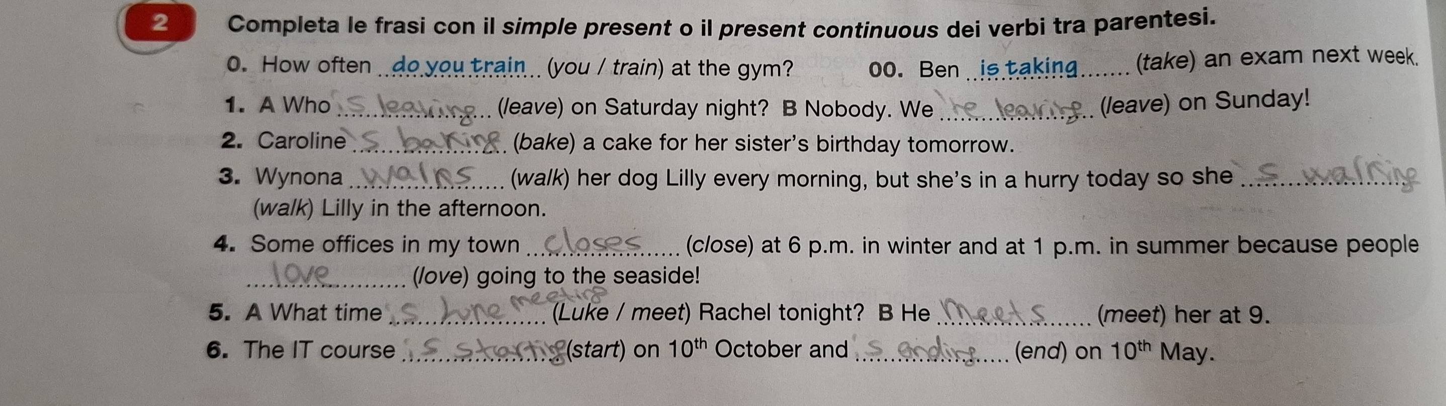 Completa le frasi con il simple present o il present continuous dei verbi tra parentesi. 
0. How often _you train .. (you / train) at the gym? oo. Ben_ 
(take) an exam next week. 
1. A Who _(leave) on Saturday night? B Nobody. We _(leave) on Sunday! 
2. Caroline_ (bake) a cake for her sister's birthday tomorrow. 
3. Wynona _(wa/k) her dog Lilly every morning, but she's in a hurry today so she_ 
(walk) Lilly in the afternoon. 
4. Some offices in my town _(close) at 6 p.m. in winter and at 1 p.m. in summer because people 
_(love) going to the seaside! 
5. A What time _(Luke / meet) Rachel tonight? B He _(meet) her at 9. 
6. The IT course _(start) on 10^(th) October and _(end) on 10^(th) May.