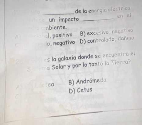 de la energía eléctrica
un impacto _en el
mbiente.
al, positivo B) excesivo, negativo
o,negativo D) controlado, dañino
s la galaxia donde se encuentra el
a Solar y por lo tanto la Tierra?
A ea B) Andrómeda
D) Cetus
C
_