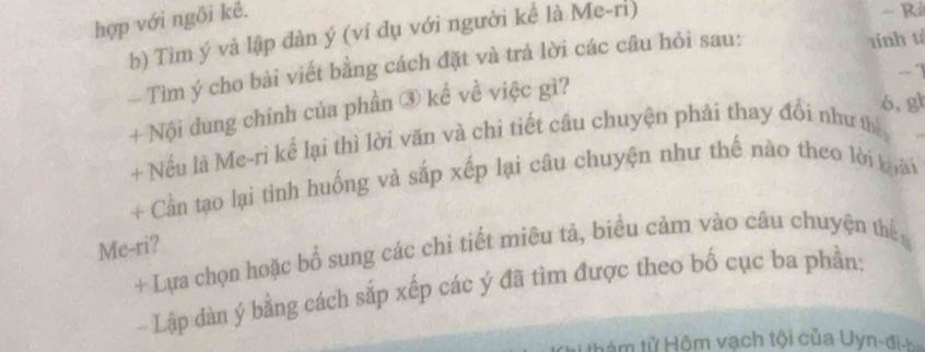 hợp với ngôi kê. 
b) Tìm ý và lập đàn ý (ví dụ với người kể là Me-ri) 
Tìm ý cho bài viết bằng cách đặt và trả lời các câu hỏi sau: 
tính tí
-1
+ Nội dung chính của phần ③ kể về việc gì? 
6, gl 
+ Nều là Me-rì kể lại thì lời văn và chi tiết câu chuyện phải thay đổi như th 
+ Cần tạo lại tinh huống và sắp xếp lại câu chuyện như thế nào theo lời loài 
Me-ri? + Lựa chọn hoặc bổ sung các chỉ tiết miêu tả, biểu cảm vào câu chuyện thể 
- Lập dàn ý bằng cách sắp xếp các ý đã tìm được theo bố cục ba phần: 
thám tử Hôm vạch tội của Uyn-đi-h