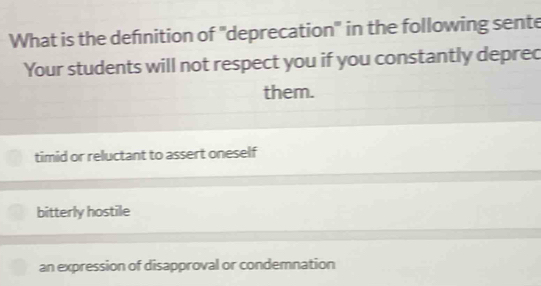 What is the defnition of "deprecation" in the following sente
Your students will not respect you if you constantly deprec
them.
timid or reluctant to assert oneself
bitterly hostile
an expression of disapproval or condemnation