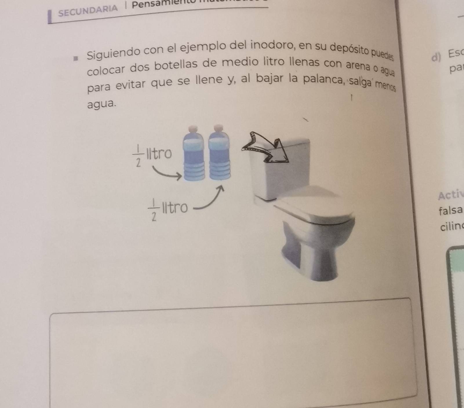 SECUNDARIA | Pensam
Siguiendo con el ejemplo del inodoro, en su depósito puedes
d) Es
colocar dos botellas de medio litro llenas con arena o agua
pa
para evitar que se llene y, al bajar la palanca, salga menos
agua.
Activ
falsa
cilin