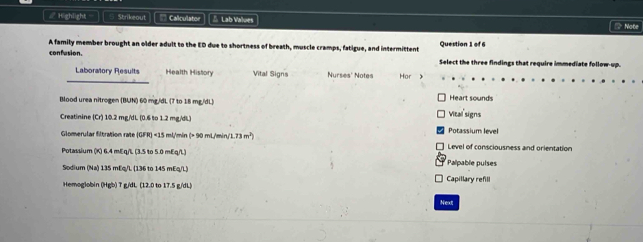 ∠ Highlight Strikeout Calculator △ Lab Values * Note 
A family member brought an older adult to the ED due to shortness of breath, muscle cramps, fatigue, and intermittent Question 1 of 6 
confusion. Select the three findings that require immediate follow-up. 
_ 
Laboratory Results Health History Vital Signs Nurses' Notes Hor > 
Blood urea nitrogen (BUN) 60 mg/dL (7 to 18 mg/dL) Heart sounds 
Creatinine (Cr) 10.2 mg/dL (0.6 to 1.2 mg/dL)
Vital signs 
Glomerular filtration rate (GFR) <<tex>15 ml/min (> 90 mL/min /1.73m^2)
Potassium level 
Level of consciousness and orientation 
Potassium (K) 6.4 mEq/L (3.5 to 5.0 mEq/L) Palpable pulses 
Sodium (Na) 135 mEq/L (136 to 145 mEq/L) Capillary refill 
Hemoglobin (Hgb) 7 g/dL (12.0 to 17.5 g/dL) 
Next