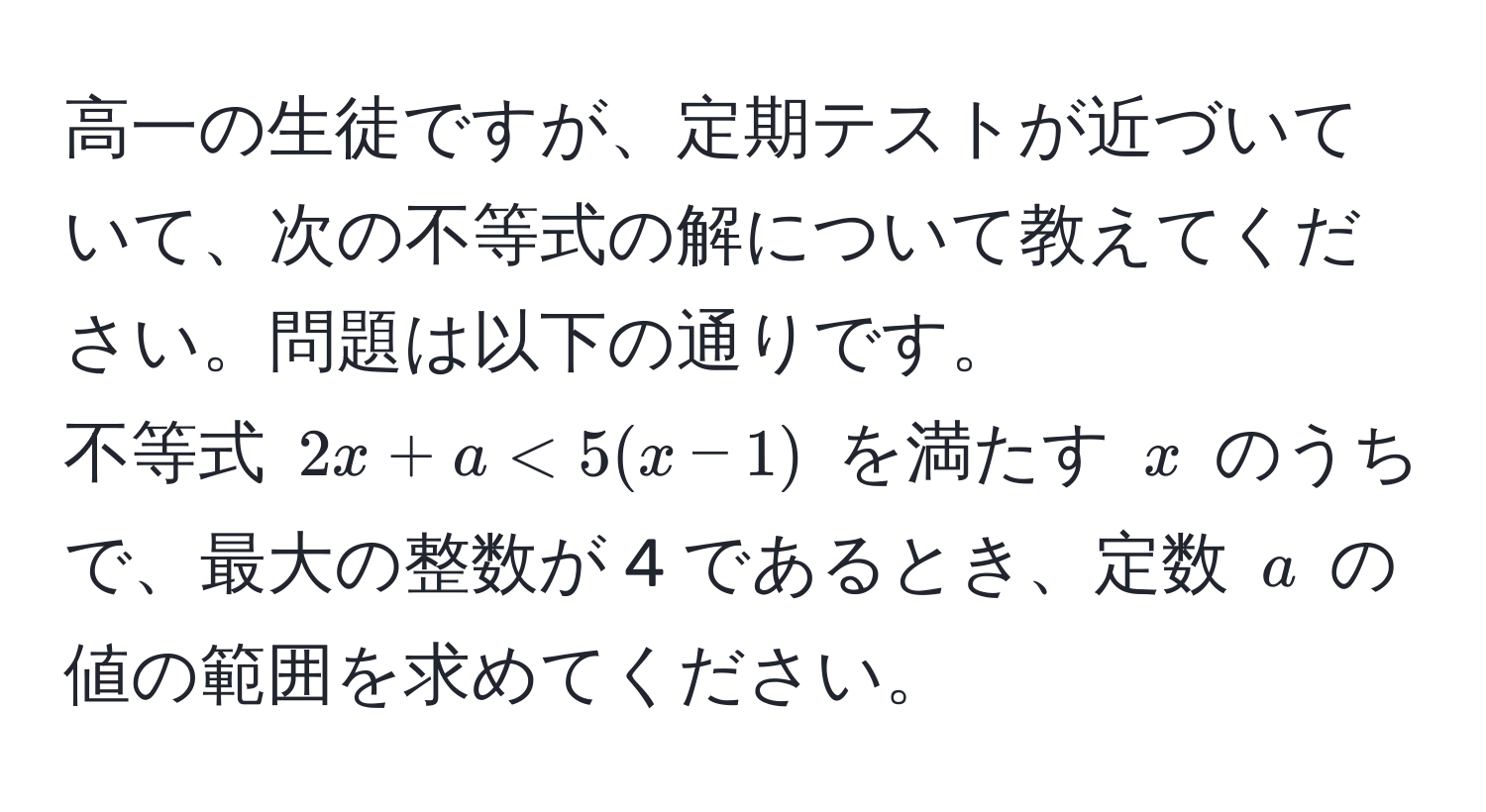 高一の生徒ですが、定期テストが近づいていて、次の不等式の解について教えてください。問題は以下の通りです。  
不等式 $2x + a < 5(x - 1)$ を満たす $x$ のうちで、最大の整数が 4 であるとき、定数 $a$ の値の範囲を求めてください。