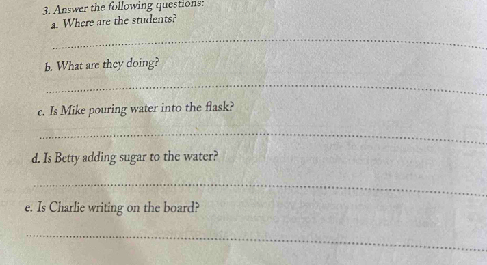 Answer the following questions: 
a. Where are the students? 
_ 
b. What are they doing? 
_ 
c. Is Mike pouring water into the flask? 
_ 
d. Is Betty adding sugar to the water? 
_ 
e. Is Charlie writing on the board? 
_