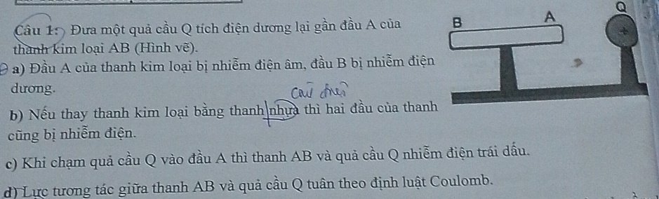 A Q
Câu 1: Đưa một quả cầu Q tích điện dương lại gần đầu A của B 
thành kim loại AB (Hình vẽ). 
Đ a) Đầu A của thanh kim loại bị nhiễm điện âm, đầu B bị nhiễm điện 
dương. 
b) Nếu thay thanh kim loại bằng thanh nhựa thì hai đầu của thanh 
cũng bị nhiễm điện. 
c) Khi chạm quả cầu Q vào đầu A thì thanh AB và quả cầu Q nhiễm điện trái dấu. 
d) Lực tương tác giữa thanh AB và quả cầu Q tuân theo định luật Coulomb.