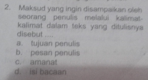 Maksud yang ingin disampaikan oleh
seorang penulis melalui kalimat-
kalimat dalam teks yang ditulisnya 
disebut ....
a. tujuan penulis
b. pesan penulis
c. amanat
d. isi bacaan