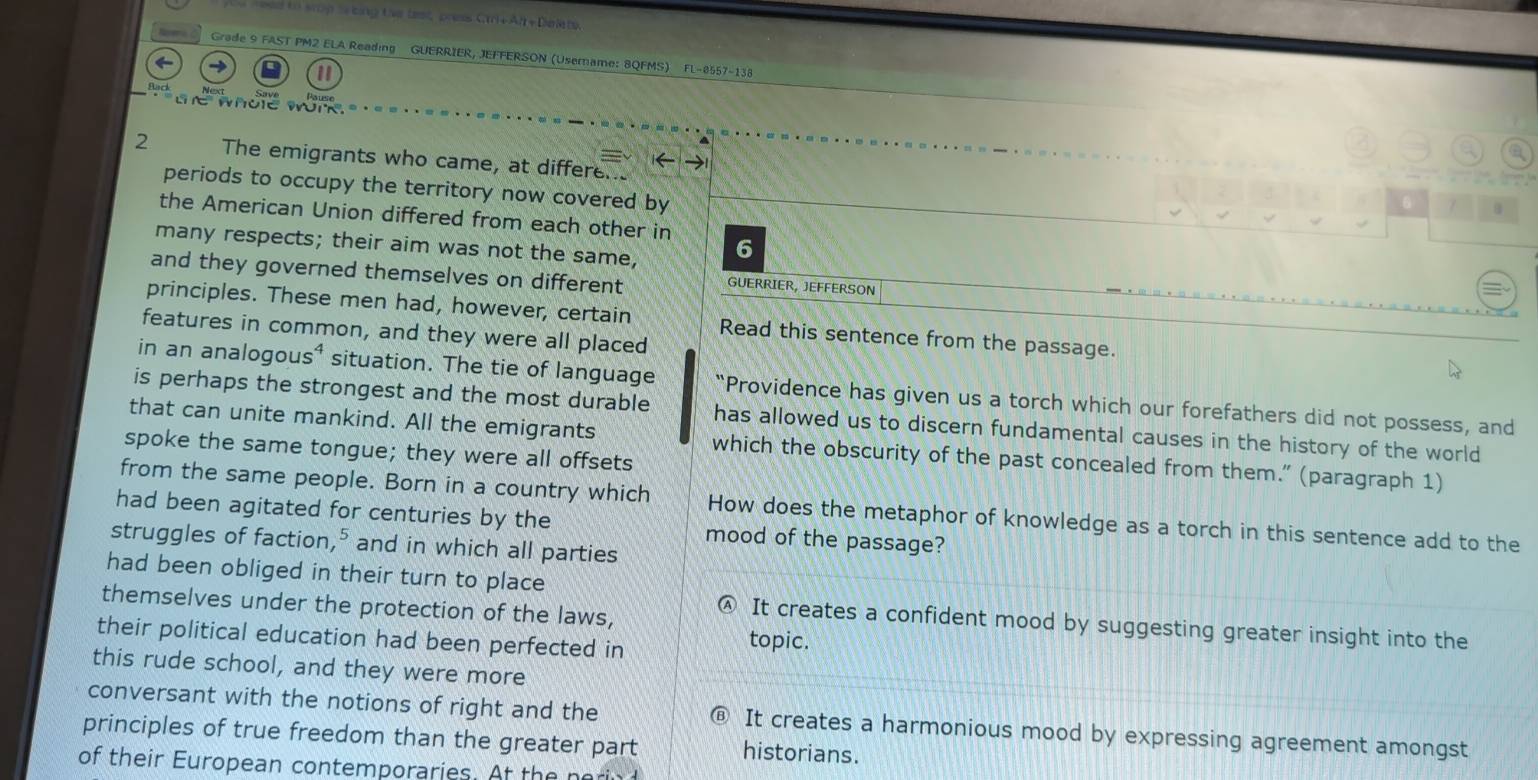 to sron t ing the test press Cr+ Ah + Dee re
Grade 9 FAST PM2 ELA Reading GUERRIER, JEFFERSON (Usemame: 8QFMS) FL-8557-138
1
l whoe work.
2 The emigrants who came, at differe.
periods to occupy the territory now covered by
6
the American Union differed from each other in
many respects; their aim was not the same, 6
and they governed themselves on different GUERRIER, JEFFERSON
principles. These men had, however, certain Read this sentence from the passage.
features in common, and they were all placed
in an analogous⁴ situation. The tie of language “Providence has given us a torch which our forefathers did not possess, and
is perhaps the strongest and the most durable has allowed us to discern fundamental causes in the history of the world
that can unite mankind. All the emigrants which the obscurity of the past concealed from them.” (paragraph 1)
spoke the same tongue; they were all offsets
from the same people. Born in a country which How does the metaphor of knowledge as a torch in this sentence add to the
had been agitated for centuries by the mood of the passage?
struggles of faction," and in which all parties
had been obliged in their turn to place
themselves under the protection of the laws,
@ It creates a confident mood by suggesting greater insight into the
their political education had been perfected in topic.
this rude school, and they were more
conversant with the notions of right and the
principles of true freedom than the greater part @ It creates a harmonious mood by expressing agreement amongst
historians.
of their European contemporaries. At the neri