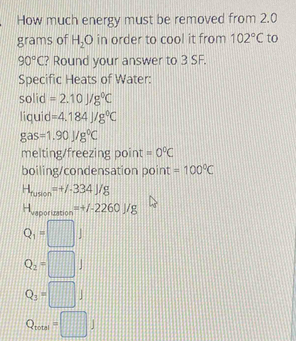 How much energy must be removed from 2.0
grams of H_2O in order to cool it from 102°C to
90°C ? Round your answer to 3 SF. 
Specific Heats of Water: 
solid =2.10J/g^0C
liquid =4.184J/g°C
gas=1.90J/g°C
melting/freezing point =0°C
boiling/condensation point =100°C
H_fusion=+/-334J/g
H_vaporization=+/-2260J/g
Q_1=□ J
Q_2=□ J
Q_3=□ J
Q_total=□ J