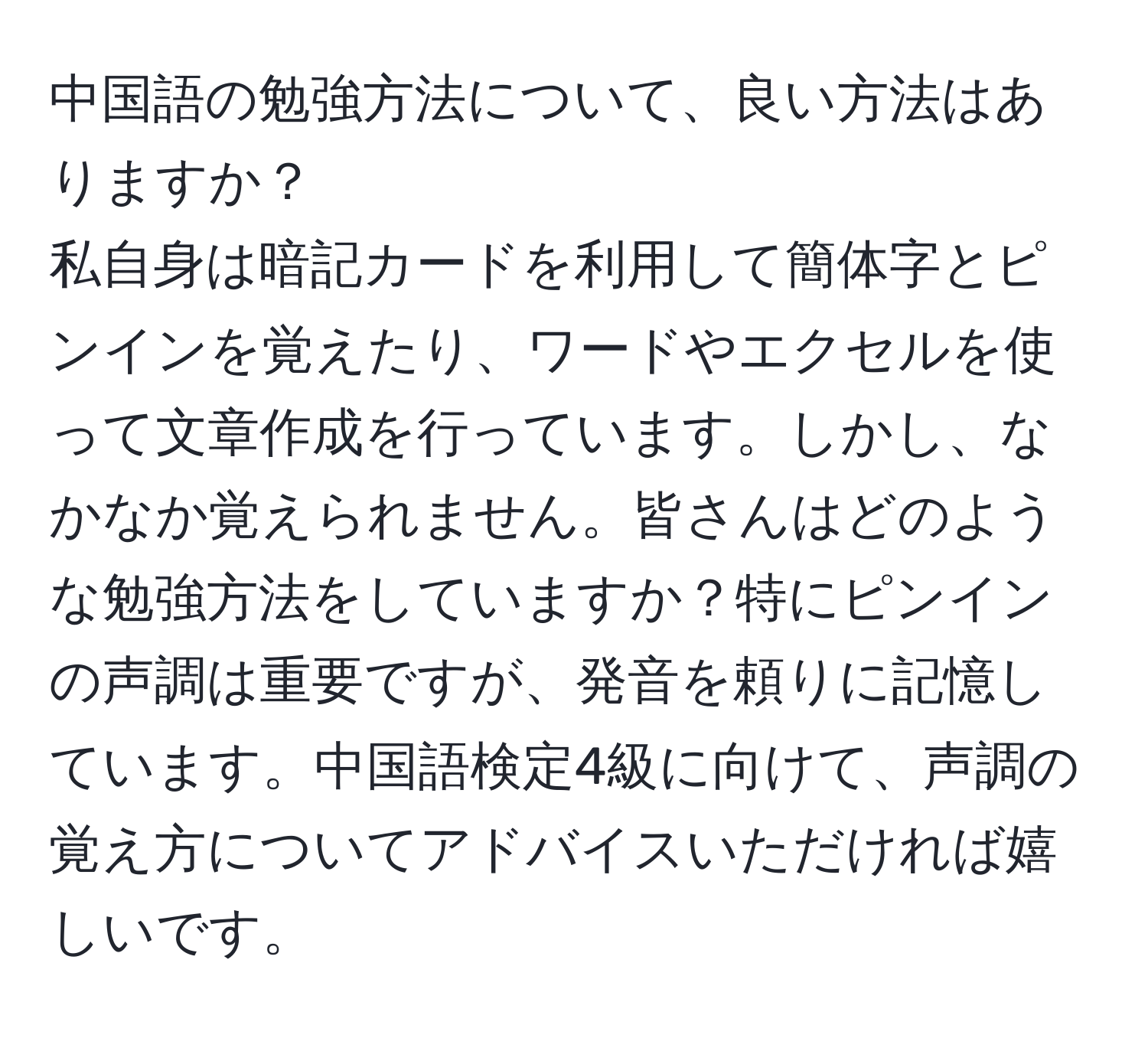 中国語の勉強方法について、良い方法はありますか？  
私自身は暗記カードを利用して簡体字とピンインを覚えたり、ワードやエクセルを使って文章作成を行っています。しかし、なかなか覚えられません。皆さんはどのような勉強方法をしていますか？特にピンインの声調は重要ですが、発音を頼りに記憶しています。中国語検定4級に向けて、声調の覚え方についてアドバイスいただければ嬉しいです。