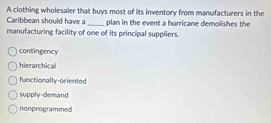 A clothing wholesaler that buys most of its inventory from manufacturers in the
Caribbean should have a_ plan in the event a hurricane demolishes the
manufacturing facility of one of its principal suppliers.
contingency
hierarchical
functionally-oriented
supply-demand
nonprogrammed