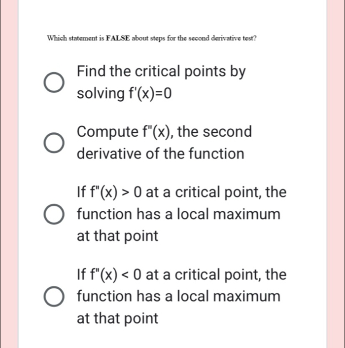 Which statement is FALSE about steps for the second derivative test?
Find the critical points by
solving f'(x)=0
Compute f''(x) , the second
derivative of the function
If f''(x)>0 at a critical point, the
function has a local maximum
at that point
If f''(x)<0</tex> at a critical point, the
function has a local maximum
at that point