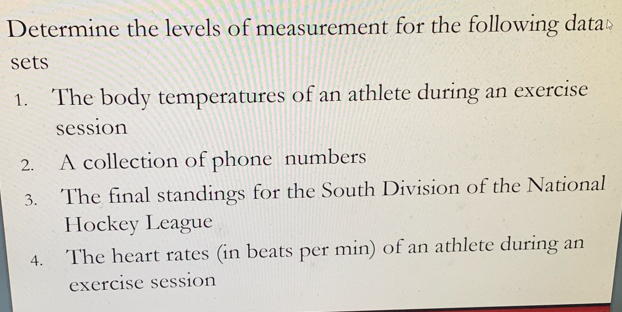 Determine the levels of measurement for the following datat 
sets 
1. The body temperatures of an athlete during an exercise 
session 
2. A collection of phone numbers 
3. The final standings for the South Division of the National 
Hockey League 
4. The heart rates (in beats per min) of an athlete during an 
exercise session