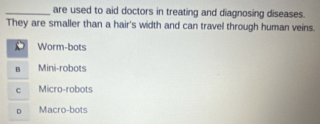 are used to aid doctors in treating and diagnosing diseases.
They are smaller than a hair's width and can travel through human veins.
Worm-bots
B Mini-robots
C Micro-robots
D Macro-bots