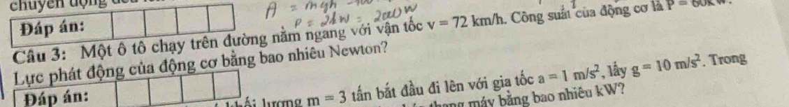 chuyen động 
Đáp án: 
Câu 3: Một ô tô chạy trên đường nằm ngang với vận tốc v=72km/h 1. Công suất của động cơ là P=60x
Lực phát động của động cơ bằng bao nhiêu Newton? 
Đáp án: . Trong 
Ái lượng m=3tan : bắt đầu đi lên với gia tốc a=1m/s^2 , lấy g=10m/s^2
tháng máy bằng bao nhiêu kW?