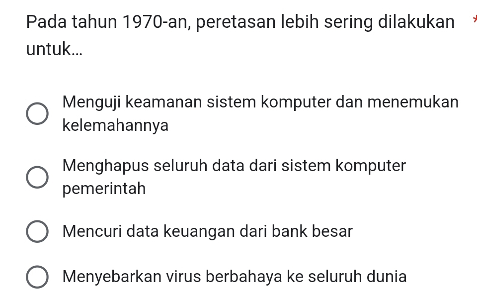 Pada tahun 1970-an, peretasan lebih sering dilakukan
untuk...
Menguji keamanan sistem komputer dan menemukan
kelemahannya
Menghapus seluruh data dari sistem komputer
pemerintah
Mencuri data keuangan dari bank besar
Menyebarkan virus berbahaya ke seluruh dunia