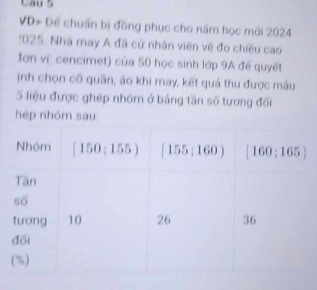 VD> Để chuẩn bị đông phục cho năm học mới 2024
: 025. Nhà may A đã cứ nhân viên về đo chiều cao 
Iơn vị: cencimet) của 50 học sinh lớp 9A đế quyết 
inh chọn cỡ quần, áo khi may, kết quả thu được mâu 
5 liệu được ghép nhóm ở bảng tần số tương đối