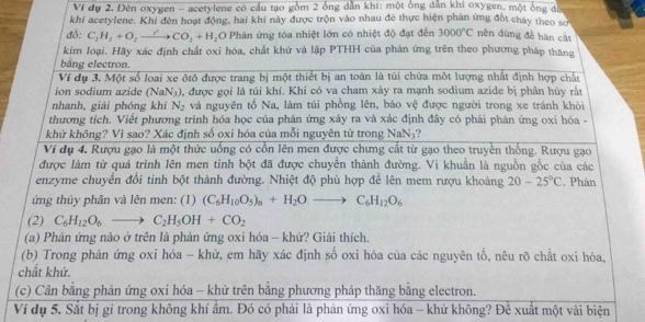 Ví dự 2. Đèn oxygen - acetylene có cầu tạo gồm 2 ống dẫn khi: một ông dẫn khí oxygen, một ống đĩn
khí acetylene. Khi đèn hoạt động, hai khí này được trộn vào nhau đẻ thực hiện phản ứng đốt chây theo số
đồ: C_2H_2+O_2to CO_2+H_2 O Phản ứng tóa nhiệt lớn có nhiệt độ đạt đến 3000°C nên dùng đề hàn cát
kim loại. Hãy xác định chất oxi hóa, chất khử và lập PTHH của phản ứng trên theo phương pháp thăng
bằng electron.
Ví dụ 3. Một số loại xe ôtô được trang bị một thiết bị an toàn là túi chứa một lượng nhất định hợp chất
ion sodium azide (NaN₃), được gọi là túi khí. Khi có va cham xảy ra mạnh sodium azide bị phân hùy rất
nhanh, giải phóng khí N_2 và nguyên tố Na, làm túi phồng lên, bảo vệ được người trong xe tránh khỏi
thương tích. Viết phương trình hóa học của phản ứng xảy ra và xác định đây có phải phản ứng oxi hóa -
khử không? Vì sao? Xác định số oxi hóa của mỗi nguyên tử trong NaN₃?
Ví dụ 4. Rượu gạo là một thức uống có cồn lên men được chưng cất từ gạo theo truyền thống. Rượu gạo
được làm từ quá trình lên men tinh bột đã được chuyển thành đường. Vi khuẩn là nguồn gốc của các
enzyme chuyển đổi tinh bột thành đường. Nhiệt độ phù hợp để lên mem rượu khoảng 20-25°C. Phản
ứng thủy phân và lên men: (1) (C_6H_10O_5)_n+H_2Oto C_6H_12O_6
(2) C_6H_12O_6to C_2H_5OH+CO_2
(a) Phản ứng nào ở trên là phản ứng oxi hóa - khử? Giải thích.
(b) Trong phản ứng oxi hóa - khử, em hãy xác định số oxi hóa của các nguyên tố, nêu rõ chất oxi hóa,
chất khử.
(c) Cân bằng phản ứng oxi hóa - khử trên bằng phương pháp thăng bằng electron.
Ví dụ 5. Sắt bị gỉ trong không khí ẩm. Đó có phải là phản ứng oxi hóa - khử không? Để xuất một vài biện