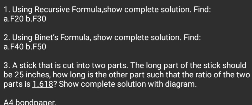 Using Recursive Formula,show complete solution. Find: 
a. F20 b. F30
2. Using Binet’s Formula, show complete solution. Find: 
a. F40 b. F50
3. A stick that is cut into two parts. The long part of the stick should 
be 25 inches, how long is the other part such that the ratio of the two 
parts is 1.618? Show complete solution with diagram. 
A4 bondpaper.