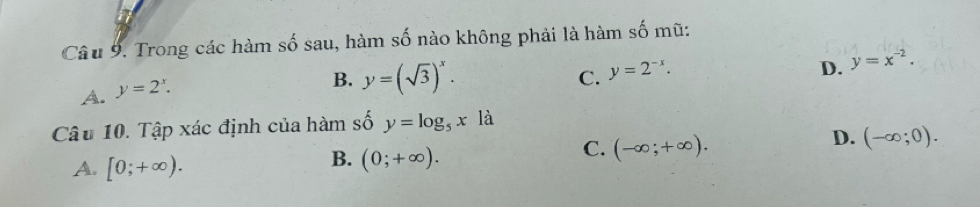 Trong các hàm số sau, hàm số nào không phải là hàm số mũ:
A. y=2^x.
B. y=(sqrt(3))^x. C. y=2^(-x). D. y=x^(-2). 
Câu 10. Tập xác định của hàm số y=log _5x là
D. (-∈fty ;0).
A. [0;+∈fty ).
B. (0;+∈fty ).
C. (-∈fty ;+∈fty ).