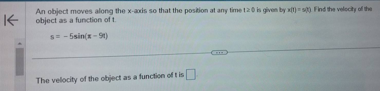 An object moves along the x-axis so that the position at any time t≥ 0 is given by x(t)=s(t). Find the velocity of the 
object as a function of t.
s=-5sin (π -9t)
The velocity of the object as a function of t is □ -