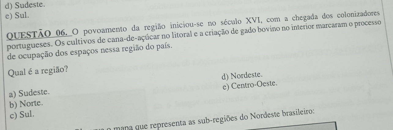 d) Sudeste.
e) Sul.
QUESTÃO_06._O povoamento da região iniciou-se no século XVI, com a chegada dos colonizadores
portugueses. Os cultivos de cana-de-açúcar no litoral e a criação de gado bovino no interior marcaram o processo
de ocupação dos espaços nessa região do país.
Qual é a região?
d) Nordeste.
a) Sudeste.
b) Norte. e) Centro-Oeste.
c) Sul.
mana que representa as sub-regiões do Nordeste brasileiro: