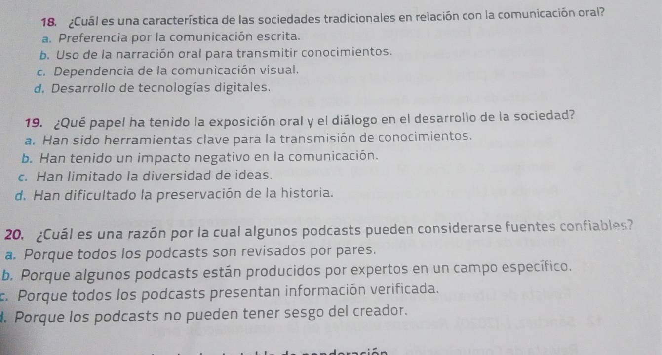 ¿Cuál es una característica de las sociedades tradicionales en relación con la comunicación oral?
a. Preferencia por la comunicación escrita.
b. Uso de la narración oral para transmitir conocimientos.
c. Dependencia de la comunicación visual.
d. Desarrollo de tecnologías digitales.
19. ¿Qué papel ha tenido la exposición oral y el diálogo en el desarrollo de la sociedad?
a. Han sido herramientas clave para la transmisión de conocimientos.
b. Han tenido un impacto negativo en la comunicación.
c. Han limitado la diversidad de ideas.
d. Han dificultado la preservación de la historia.
20. ¿Cuál es una razón por la cual algunos podcasts pueden considerarse fuentes confiables?
a. Porque todos los podcasts son revisados por pares.
b. Porque algunos podcasts están producidos por expertos en un campo específico.
c. Porque todos los podcasts presentan información verificada.
d. Porque los podcasts no pueden tener sesgo del creador.