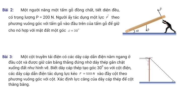 Một người nâng một tấm gỗ đồng chất, tiết diện đều,
overline F
có trọng lượng P=200N. Người ấy tác dụng một lực vector F theo 
phương vuông góc với tấm gỗ vào đầu trên của tấm gỗ để giữ 
cho nó hợp với mặt đất một góc a=30°
α 
Bài 3: Một cột truyền tải điện có các dây cáp dẫn điện nằm ngang ở 
đầu cột và được giữ cân bằng thẳng đứng nhờ dây thép gần chặt 
xuống đất như hình vẽ. Biết dây cáp thép tạo góc 30° so với cột điện, 
các dây cáp dẫn điện tác dụng lực kéo F=500N vào đầy cột theo 
phương vuông góc với cột. Xác định lực căng của dây cáp thép để cột 
thăng bằng.