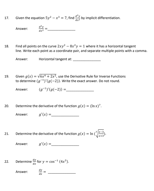 Given the equation 5y^2-x^3=7 , find  d^2y/dx^2  by implicit differentiation. 
Answer:  d^2y/dx^2 = _ 
18. Find all points on the curve 2xy^2-8x^2y=1 where it has a horizontal tangent 
line. Write each point as a coordinate pair, and separate multiple points with a comma. 
Answer: Horizontal tangent at: 
_ 
19. Given g(x)=sqrt(6x^4+2x^2) , use the Derivative Rule for Inverse Functions 
to determine (g^(-1))'(g(-2)). Write the exact answer. Do not round. 
Answer: (g^(-1))'(g(-2))= _ 
20. Determine the derivative of the function g(x)=(ln x)^7. 
Answer: g'(x)= _ 
21. Determine the derivative of the function g(x)=ln (sqrt[3](frac x-3)x+3). 
Answer: g'(x)= _ 
22. Determine  dy/dx  for y=cos^(-1)(4x^5). 
Answer:  dy/dx = _