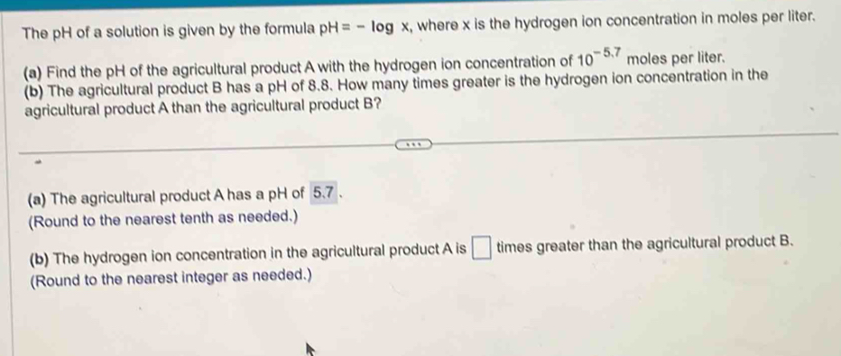 The pH of a solution is given by the formula pH=-log x , where x is the hydrogen ion concentration in moles per liter. 
(a) Find the pH of the agricultural product A with the hydrogen ion concentration of 10^(-5.7) moles per liter. 
(b) The agricultural product B has a pH of 8.8. How many times greater is the hydrogen ion concentration in the 
agricultural product A than the agricultural product B? 
(a) The agricultural product A has a pH of 5.7. 
(Round to the nearest tenth as needed.) 
(b) The hydrogen ion concentration in the agricultural product A is □ times greater than the agricultural product B. 
(Round to the nearest integer as needed.)