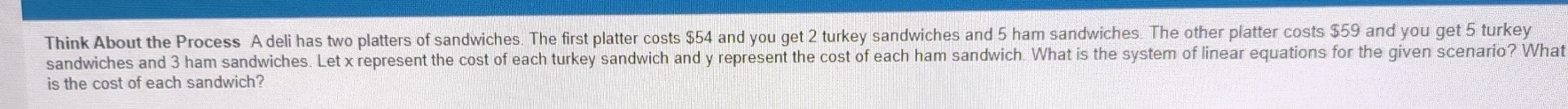 Think About the Process A deli has two platters of sandwiches. The first platter costs $54 and you get 2 turkey sandwiches and 5 ham sandwiches. The other platter costs $59 and you get 5 turkey 
sandwiches and 3 ham sandwiches. Let x represent the cost of each turkey sandwich and y represent the cost of each ham sandwich. What is the system of linear equations for the given scenario? What 
is the cost of each sandwich?