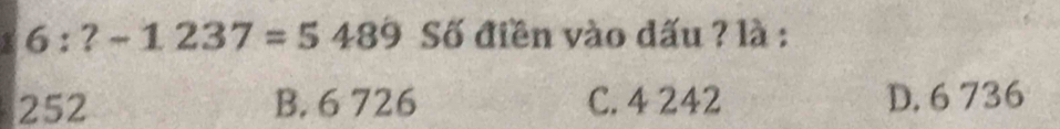 6:?-1237=5489 Số điền vào dấu ? là :
252 B. 6 726 C. 4 242 D. 6 736