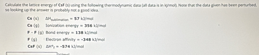 Calculate the lattice energy of CsF (s) using the following thermodynamic data (all data is in kJ/mol). Note that the data given has been perturbed, 
so looking up the answer is probably not a good idea.
Cs(s) □  △ H_sublimation=57kJ/mol
Cs(g) Ionization energy=356kJ/mol
F-F(g) Bond ene rgy =138kJ/mol
F(g) Electron aff nity =-348kJ/mol
CsF (s) △ H°_f=-574kJ/mol
k ímol