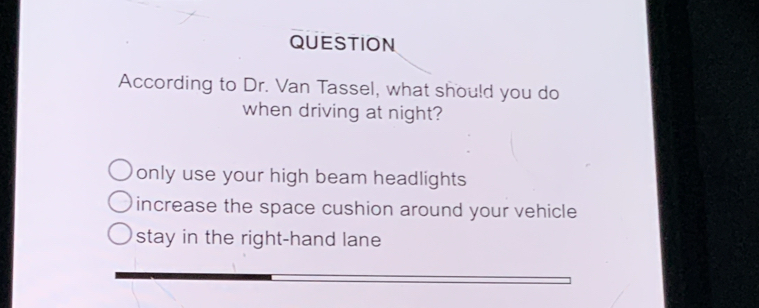 QUESTION
According to Dr. Van Tassel, what should you do
when driving at night?
only use your high beam headlights
increase the space cushion around your vehicle
stay in the right-hand lane