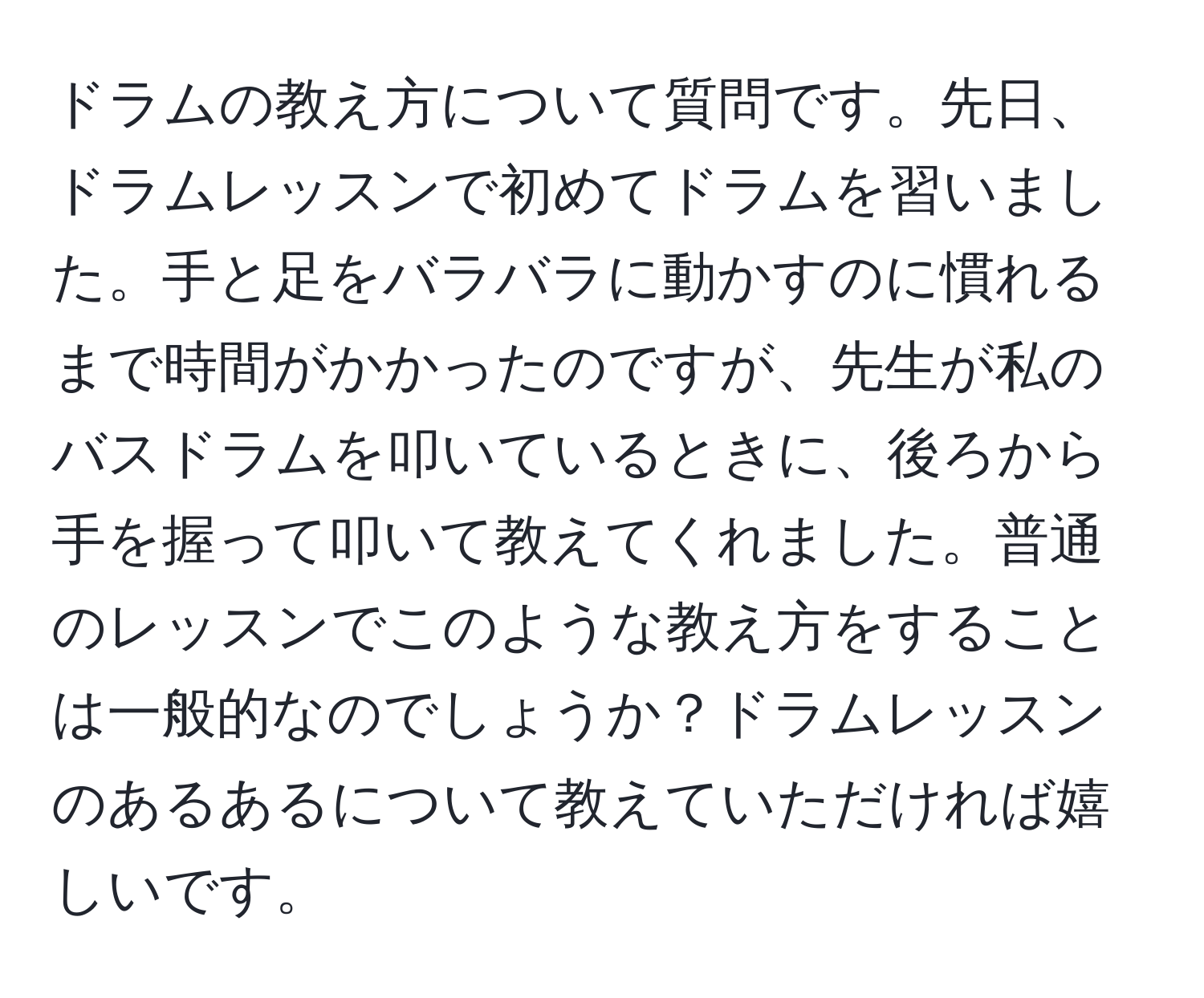 ドラムの教え方について質問です。先日、ドラムレッスンで初めてドラムを習いました。手と足をバラバラに動かすのに慣れるまで時間がかかったのですが、先生が私のバスドラムを叩いているときに、後ろから手を握って叩いて教えてくれました。普通のレッスンでこのような教え方をすることは一般的なのでしょうか？ドラムレッスンのあるあるについて教えていただければ嬉しいです。