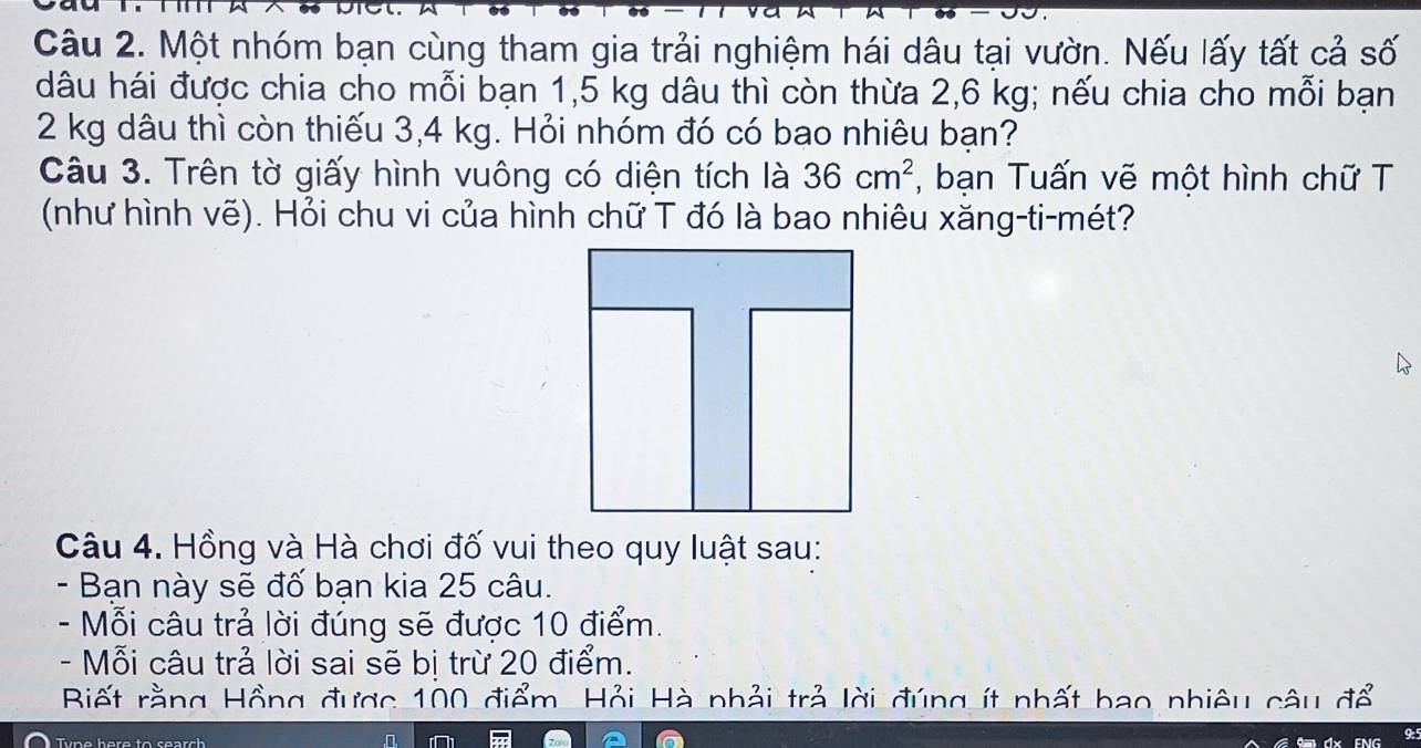 Một nhóm bạn cùng tham gia trải nghiệm hái dâu tại vườn. Nếu lấy tất cả số 
dâu hái được chia cho mỗi bạn 1,5 kg dâu thì còn thừa 2,6 kg; nếu chia cho mỗi bạn
2 kg dâu thì còn thiếu 3,4 kg. Hỏi nhóm đó có bao nhiêu bạn? 
Câu 3. Trên tờ giấy hình vuông có diện tích là 36cm^2 , bạn Tuấn vẽ một hình chữ T 
(như hình vẽ). Hỏi chu vi của hình chữ T đó là bao nhiêu xăng-ti-mét? 
Câu 4. Hồng và Hà chơi đố vui theo quy luật sau: 
- Bạn này sẽ đố bạn kia 25 câu. 
- Mỗi câu trả lời đúng sẽ được 10 điểm. 
- Mỗi câu trả lời sai sẽ bị trừ 20 điểm. 
Biết rằng Hồng được 100 điểm. Hỏi Hà nhải trả lời đúng ít nhất bao nhiêu câu để 
T y n e here to sea c