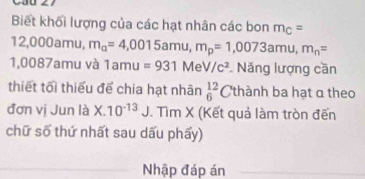 L1 
Biết khối lượng của các hạt nhân các bon m_C=
a ∠ 000amu, m_a=4,0015amu, m_p=1,0073amu, m_n=
1,0087 amu và 1amu=931MeV/c^2. Năng lượng cần 
thiết tối thiểu để chia hạt nhân beginarrayr 12 6endarray C thành ba hạt a theo 
đơn vị Jun là X.10^(-13)J. Tìm X (Kết quả làm tròn đến 
chữ số thứ nhất sau dấu phẩy) 
Nhập đáp án