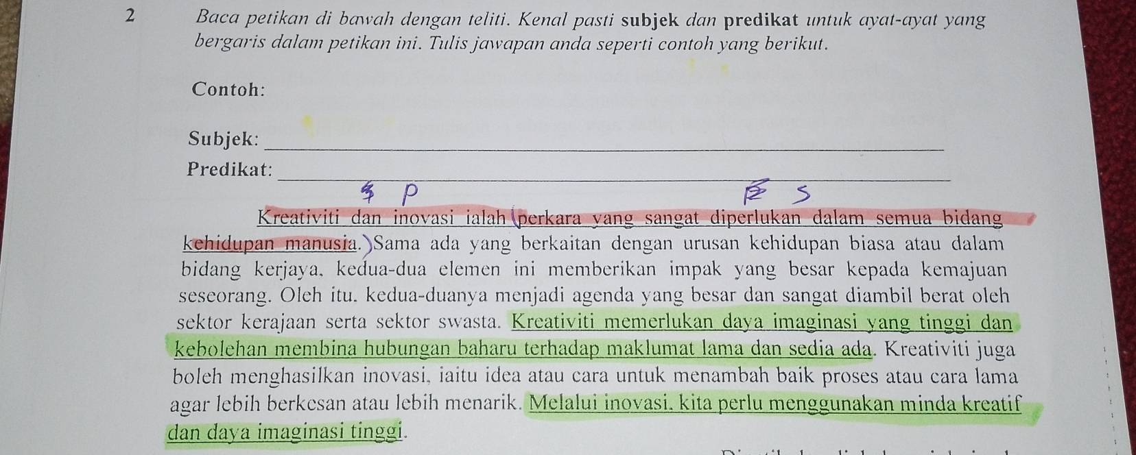 Baca petikan di bawah dengan teliti. Kenal pasti subjek dan predikat untuk ayat-ayat yang 
bergaris dalam petikan ini. Tulis jawapan anda seperti contoh yang berikut. 
Contoh: 
Subjek:_ 
_ 
Predikat: 
Kreativiti dan inovasi ialah (perkara yang sangat diperlukan dalam semua bidang 
kehidupan manusia.)Sama ada yang berkaitan dengan urusan kehidupan biasa atau dalam 
bidang kerjaya, kedua-dua elemen ini memberikan impak yang besar kepada kemajuan 
seseorang. Oleh itu. kedua-duanya menjadi agenda yang besar dan sangat diambil berat oleh 
sektor kerajaan serta sektor swasta. Kreativiti memerlukan daya imaginasi yang tinggi dan 
kebolehan membina hubungan baharu terhadap maklumat lama dan sedia ada. Kreativiti juga 
boleh menghasilkan inovasi, iaitu idea atau cara untuk menambah baik proses atau cara lama 
agar lebih berkesan atau lebih menarik. Melalui inovasi, kita perlu menggunakan minda kreatif 
dan daya imaginasi tinggi.