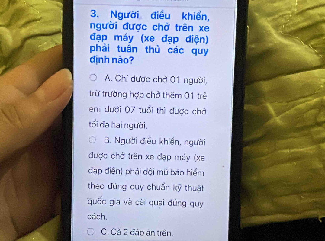 Người điều khiển,
người được chở trên xe
đạp máy (xe đạp điện)
phải tuân thủ các quy
định nào?
A. Chỉ được chở 01 người,
trừ trường hợp chở thêm 01 trẻ
em dưới 07 tuổi thì được chở
tối đa hai người.
B. Người điều khiền, người
được chở trên xe đạp máy (xe
đạp điện) phải đội mũ bảo hiểm
theo đúng quy chuần kỹ thuật
quốc gia và cài quai đúng quy
cách.
C. Cả 2 đáp án trên.