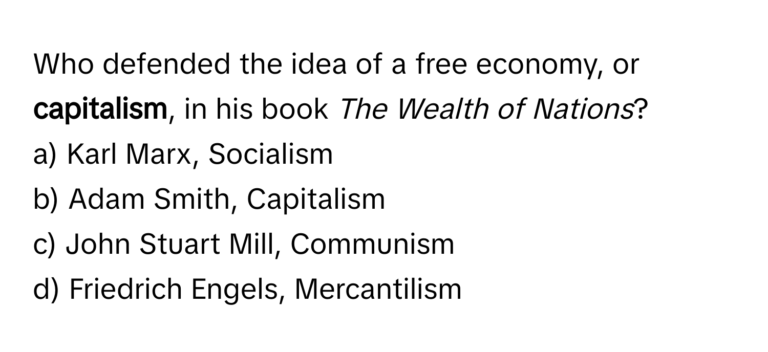 Who defended the idea of a free economy, or **capitalism**, in his book *The Wealth of Nations*?

a) Karl Marx, Socialism
b) Adam Smith, Capitalism
c) John Stuart Mill, Communism
d) Friedrich Engels, Mercantilism