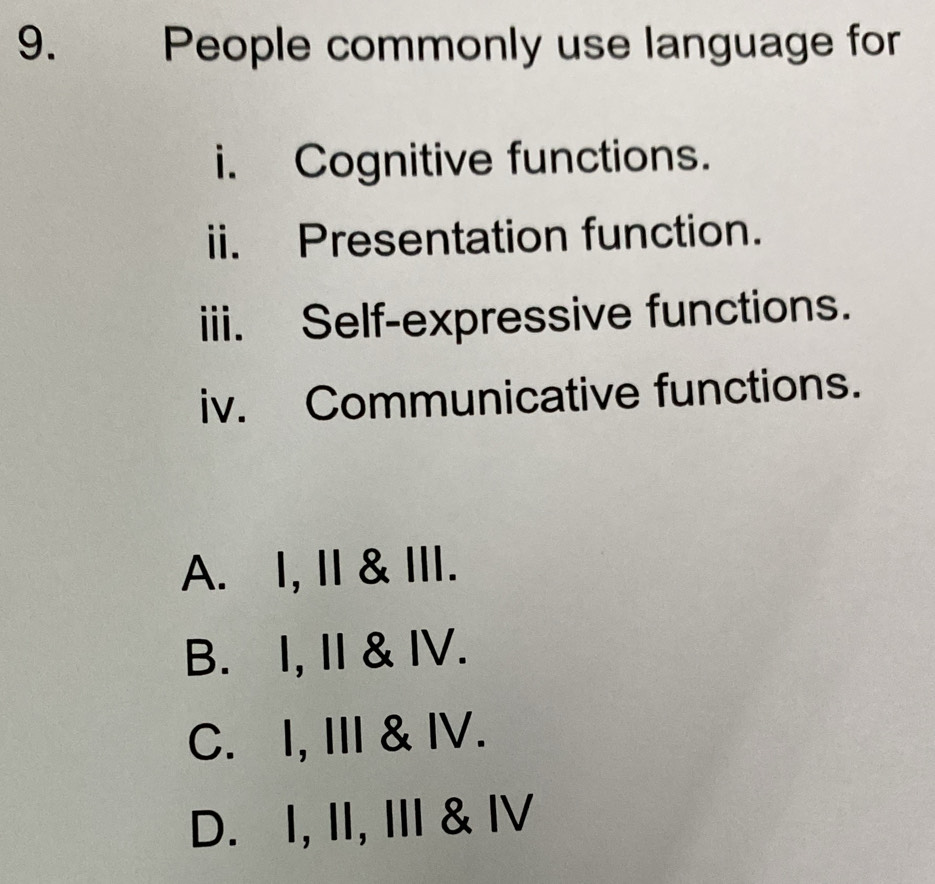 People commonly use language for
i. Cognitive functions.
ii. Presentation function.
iii. Self-expressive functions.
iv. Communicative functions.
A. I, II & III.
B. I, I & IV.
C. I, III & IV.
D. I, II, III & IV