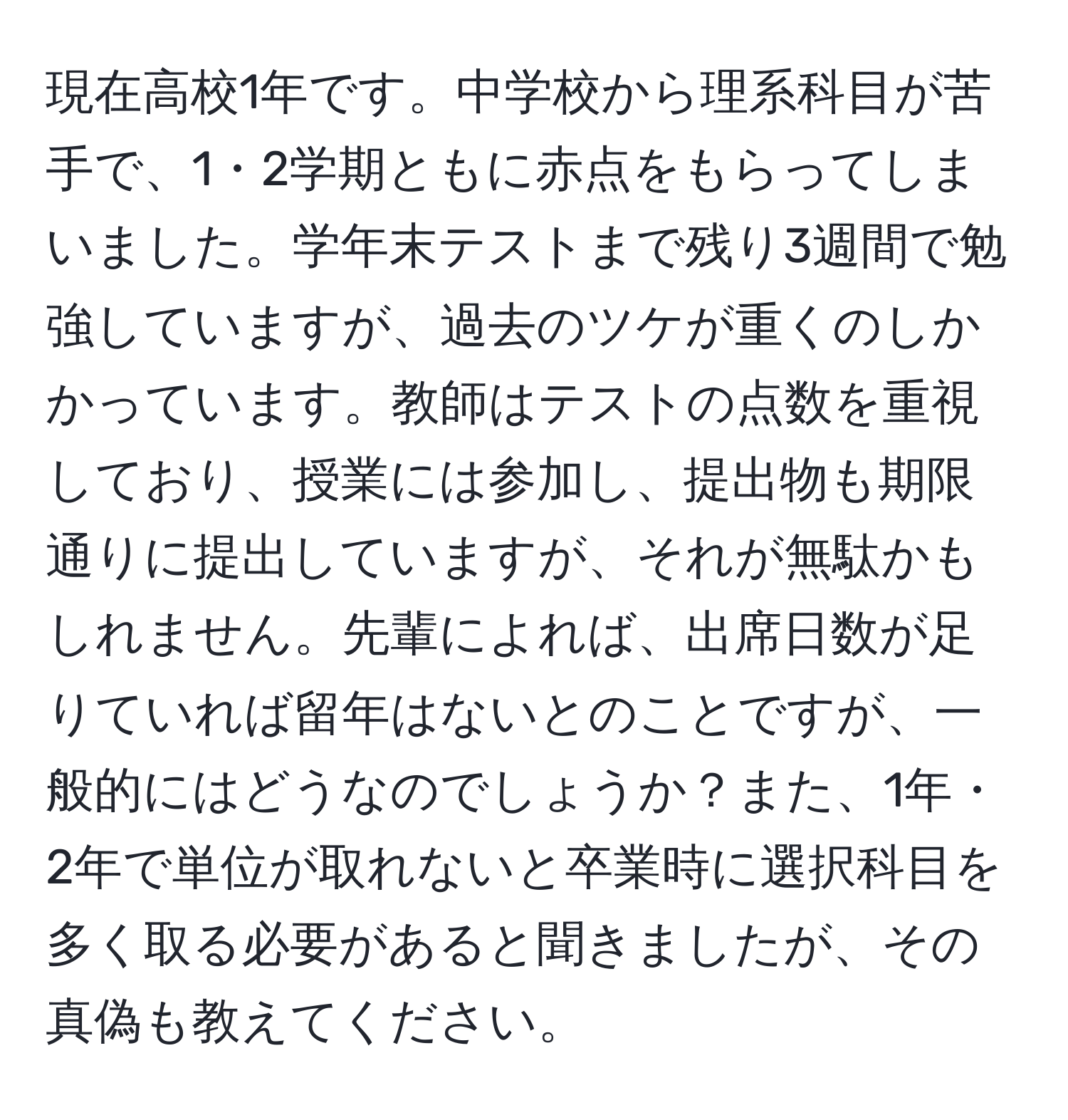 現在高校1年です。中学校から理系科目が苦手で、1・2学期ともに赤点をもらってしまいました。学年末テストまで残り3週間で勉強していますが、過去のツケが重くのしかかっています。教師はテストの点数を重視しており、授業には参加し、提出物も期限通りに提出していますが、それが無駄かもしれません。先輩によれば、出席日数が足りていれば留年はないとのことですが、一般的にはどうなのでしょうか？また、1年・2年で単位が取れないと卒業時に選択科目を多く取る必要があると聞きましたが、その真偽も教えてください。