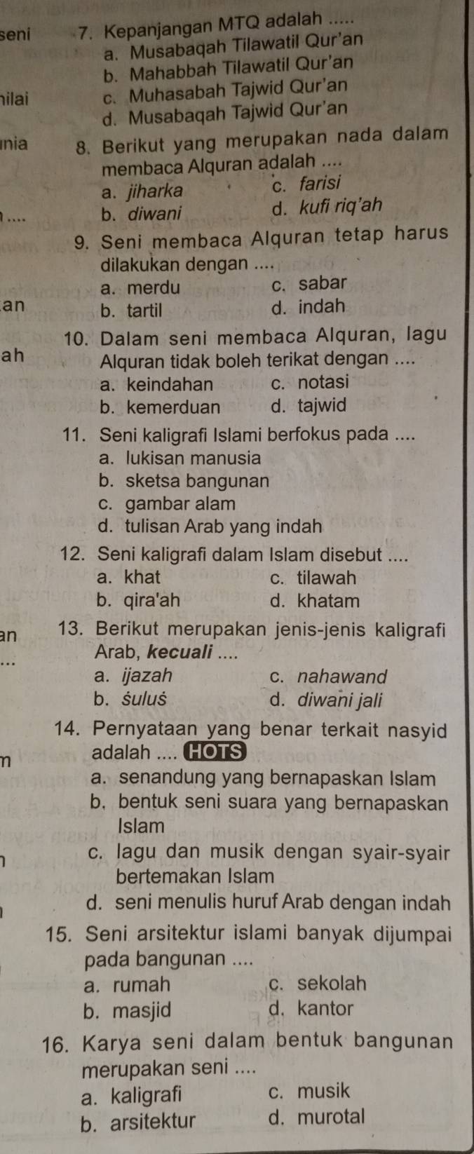 seni 7. Kepanjangan MTQ adalah .....
a. Musabaqah Tilawatil Qur’an
b. Mahabbah Tilawatil Qur’an
hilai c. Muhasabah Tajwid Qur’an
d. Musabaqah Tajwid Qur'an
nia 8. Berikut yang merupakan nada dalam
membaca Alquran adalah ....
a. jiharka c. farisi
.. b. diwani d. kufi riq’ah
9. Seni membaca Alquran tetap harus
dilakukan dengan ....
a. merdu c. sabar
an d. indah
b. tartil
10. Dalam seni membaca Alquran, lagu
ah
Alquran tidak boleh terikat dengan ....
a. keindahan c. notasi
b. kemerduan d.tajwid
11. Seni kaligrafi Islami berfokus pada ....
a. lukisan manusia
b. sketsa bangunan
c. gambar alam
d. tulisan Arab yang indah
12. Seni kaligrafi dalam Islam disebut ....
a. khat c. tilawah
b. qira'ah d. khatam
an 13. Berikut merupakan jenis-jenis kaligrafi
Arab, kecuali ....
a. ijazah c. nahawand
b. śuluś d. diwani jali
14. Pernyataan yang benar terkait nasyid
n
adalah .... HOTS
a. senandung yang bernapaskan Islam
b,bentuk seni suara yang bernapaskan
Islam
c. lagu dan musik dengan syair-syair
bertemakan Islam
d. seni menulis huruf Arab dengan indah
15. Seni arsitektur islami banyak dijumpai
pada bangunan ....
a. rumah c. sekolah
b. masjid d. kantor
16. Karya seni dalam bentuk bangunan
merupakan seni ....
a. kaligrafi c. musik
b. arsitektur d. murotal