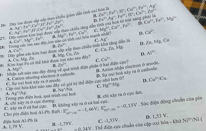 26: Dãy ion được sắp xếp theo chiều giảm dần tính oxi hóa là Zn^(2+);Fe^(2+);H^+;Cu^(2+);Fe^(3+);Ag^+.
B. Fe^(3+),Ag^+;Fe^(2+);H^+;Cu^(2+);Zn^(2+) sang phải là
D.
C. Ag^+;Fe^(3+),H^+,Cu^(2+),Fe^(2+),Zn^(2+). Ag^+;Fe^(3+),Cu^(2+),H^+,Fe^(2+),Zn^(2+). eo chiều tăng dần t D. Cu^(2+),Fe^(2+),Mg^(2+).
A.
27: Dã Cu^(2+),Mg^(2+),Fe^(2+). ly,ion nào có tính oxi hóa mạnh nhất? Mg^(2+),Fe^(2+),Cu^(2+). C. Mg^(2+),Cu^(2+),Fe^(2+). D. Ca^(2+).
B.
A.
C. Cu,Zn,Mg , Mg, Cu
28: Trơ B. Zn^(2+).
29: Dãy gồm các kim loại được sắp xếp theo chiều tính khử tăng dần là C. Ag^+.
D. Zn
A. Cu^(2+).
A. Cu, Mg, Zn. B. Mg,
C. Cu^(2+).
0: Kim loại Fe có thể khử được ion nào sau đây? u Zn.
D. Al^(3+).
B. Zn^(2+).
1: Nh nào sau đây đúng về quá trình điện phân ở hai điện cực?
A. Mg^(2+).
A. Cation nhường electron ở cathode. B. Anion nhận electron ở anode.
:: Cặp oxi hóa khử nào sau đây có giá trị thể điện cực nhỏ hơn 0? D. Sự oxi hoá xảy ra ở cathode.
C. Sự oxi hoá xảy ra ở anode.
D. Cu^(2+)/Cu.
A. Ag^+/Ag. B. Na^+/Na. C. Hg^(2+)/Hg.
: Trong pin điện hoá, quá trình oxi hoá
B. chỉ xảy ra ở cực âm.
A. chỉ xảy ra ở cực dương.
C. xảy ra ở cả hai cực. D. không xảy ra ở cả hai cực.
Cho pin điện hoá Al-Pb. Biết : E_Al^(3+)/Al^circ =-1,66V;E_Pb^(2+)/Pb^circ =-0,13V. Sức điện động chuẩn của pin
điện hoá Al-Pb là /Ni (
A. 1,79 V. B. -1,79V. C. -1,53V. D. 1,53 V.
Tà E°=0.34V. Thế điện cực chuẩn của cặp oxi hóa - khử Ni^(2+)