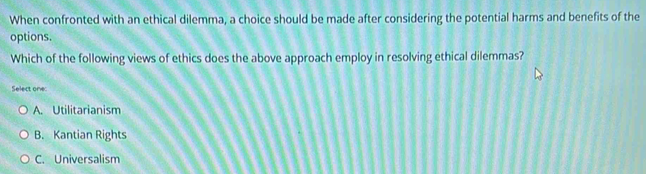 When confronted with an ethical dilemma, a choice should be made after considering the potential harms and benefits of the
options.
Which of the following views of ethics does the above approach employ in resolving ethical dilemmas?
Select one:
A. Utilitarianism
B. Kantian Rights
C. Universalism