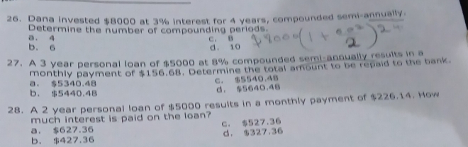 Dana invested $8000 at 3% interest for 4 years, compounded semi-annually.
Determine the number of compounding periods.
a. 4 C. B
b. 6 d. 10
27. A 3 year personal loan of $5000 at 8% compounded semi-annually results in a
monthly payment of $156.68. Determine the total amount to be repaid to the bank.
a. $5340.48
c. $5540.48
b. $5440.48 d. $5640.48
28. A 2 year personal loan of $5000 results in a monthly payment of $226.14. How
much interest is paid on the loan?
a. $627.36 c. $527.36
b. $427.36 d. $327.36