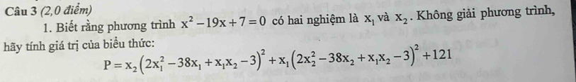 (2,0 điểm) 
1. Biết rằng phương trình x^2-19x+7=0 có hai nghiệm là x_1 và x_2. Không giải phương trình, 
hãy tính giá trị của biểu thức:
P=x_2(2x_1^(2-38x_1)+x_1x_2-3)^2+x_1(2x_2^(2-38x_2)+x_1x_2-3)^2+121