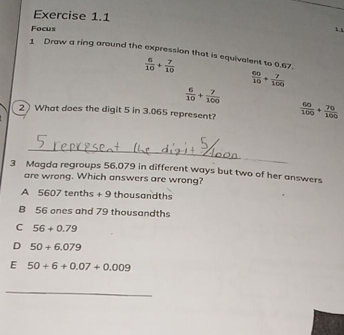 Focus 1.1
1 Draw a ring around the expression that is equivalent to 0.67.
 6/10 + 7/10 
 60/10 + 7/100 
 6/10 + 7/100 
2 What does the digit 5 in 3.065 represent?
 60/100 + 70/100 
_
3 Magda regroups 56.079 in different ways but two of her answers
are wrong. Which answers are wrong?
A 5607 tenths + 9 thousandths
B 56 ones and 79 thousandths
C 56+0.79
D 50+6.079
E 50+6+0.07+0.009
_