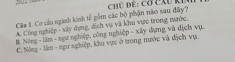 202 2 (für
Chủ Để: Cơ cầu KIN
Câu 1. Cơ cấu ngành kinh tế gồm các bộ phận nào sau đây?
A. Công nghiệp - xây dựng, dịch vụ và khu vực trong nước.
B. Nông - lâm - ngư nghiệp, công nghiệp - xây dựng và dịch vụ.
C. Nông - lâm - ngư nghiệp, khu vực ở trong nước và dịch vụ.