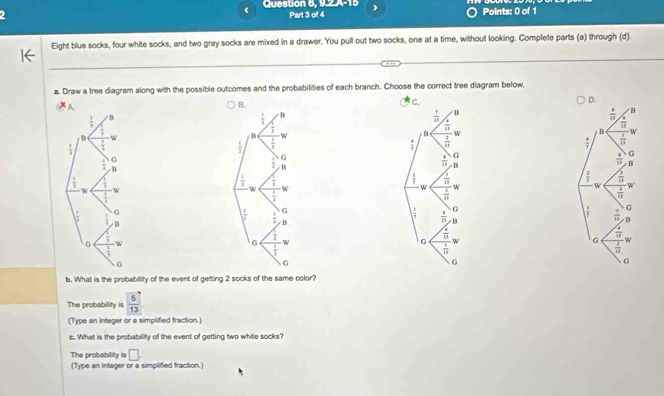 Question 6, 9.2.A-15
( Part 3 of 4 , Points: 0 of 1
Eight blue socks, four white socks, and two gray socks are mixed in a drawer. You pull out two socks, one at a time, without looking. Complete parts (a) through (d).
a. Draw a tree diagram along with the possible outcomes and the probabilities of each branch. Choose the correct tree diagram below,
 
 
b. What is the probability of the event of getting 2 socks of the same color?
The probability is  5/13 
(Type an integer or a simplified fraction.)
c. What is the probability of the event of getting two white socks?
The probability is □ .
(Type an integer or a simplified fraction.)